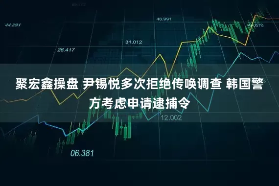 聚宏鑫操盘 尹锡悦多次拒绝传唤调查 韩国警方考虑申请逮捕令
