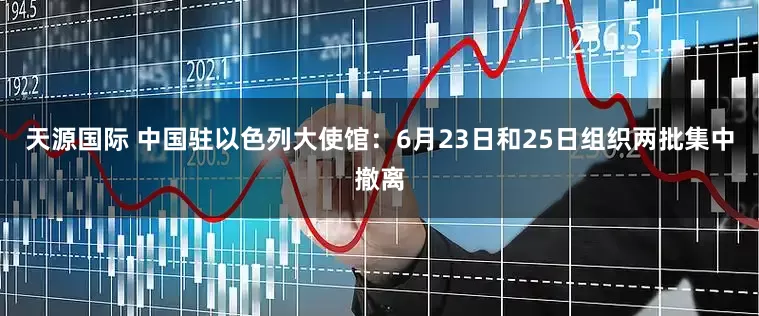 天源国际 中国驻以色列大使馆：6月23日和25日组织两批集中撤离