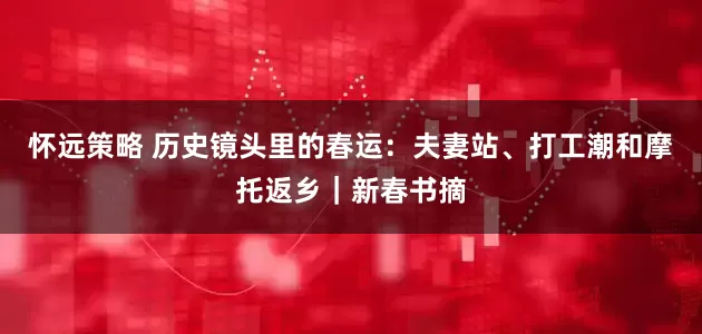 怀远策略 历史镜头里的春运：夫妻站、打工潮和摩托返乡｜新春书摘