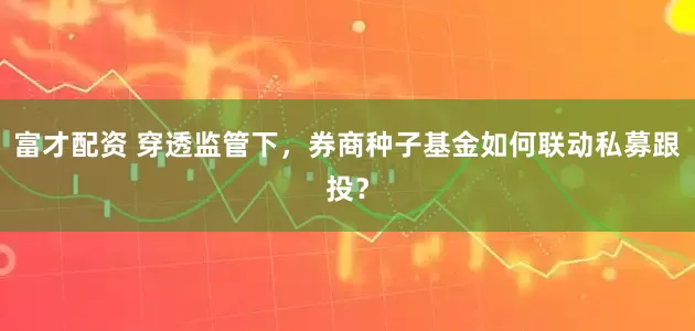 富才配资 穿透监管下，券商种子基金如何联动私募跟投？