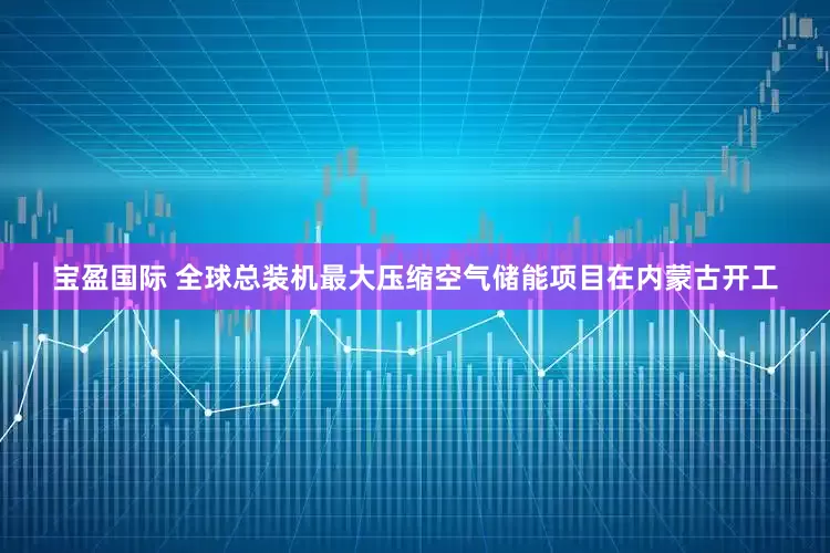 宝盈国际 全球总装机最大压缩空气储能项目在内蒙古开工