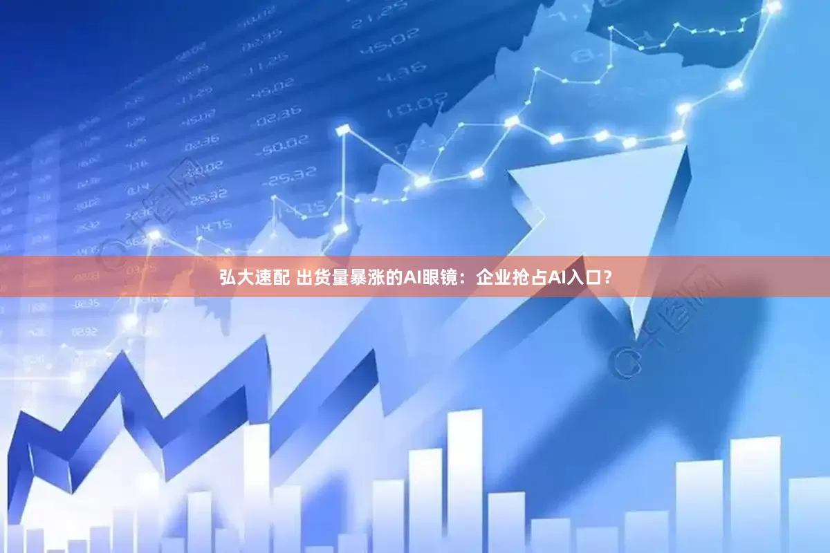 弘大速配 出货量暴涨的AI眼镜：企业抢占AI入口？