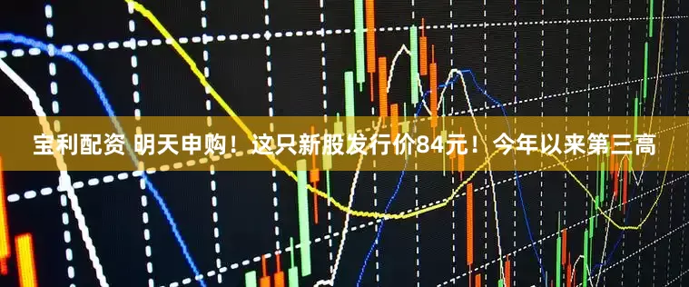 宝利配资 明天申购！这只新股发行价84元！今年以来第三高