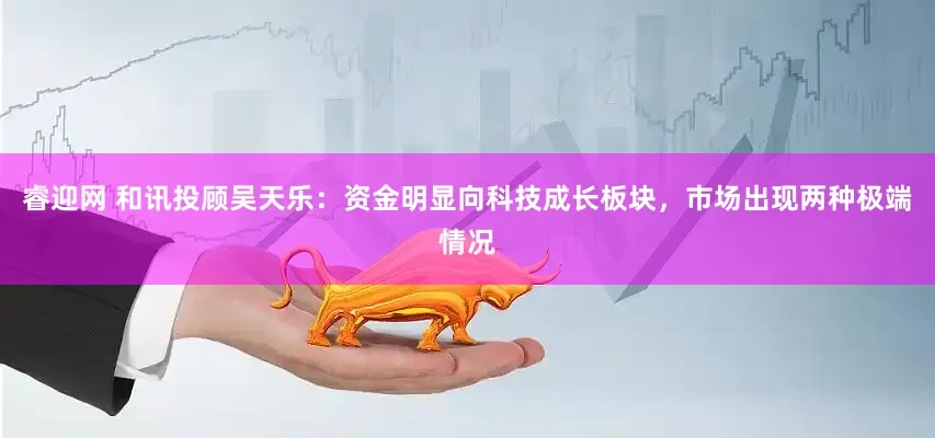 睿迎网 和讯投顾吴天乐：资金明显向科技成长板块，市场出现两种极端情况