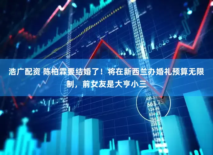 浩广配资 陈柏霖要结婚了！将在新西兰办婚礼预算无限制，前女友是大亨小三