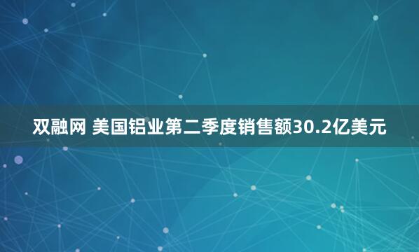 双融网 美国铝业第二季度销售额30.2亿美元
