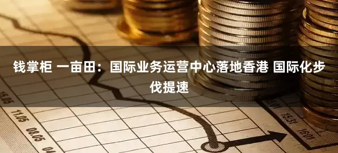 钱掌柜 一亩田：国际业务运营中心落地香港 国际化步伐提速