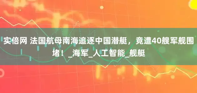 实倍网 法国航母南海追逐中国潜艇，竟遭40艘军舰围堵！_海军_人工智能_舰艇