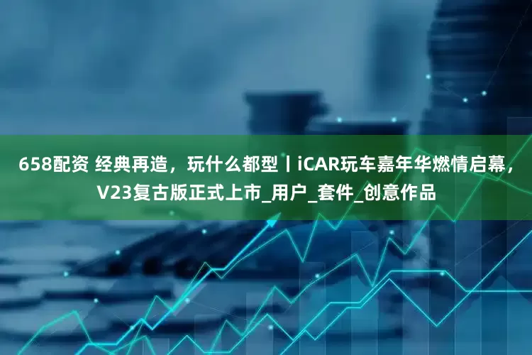 658配资 经典再造，玩什么都型丨iCAR玩车嘉年华燃情启幕，V23复古版正式上市_用户_套件_创意作品