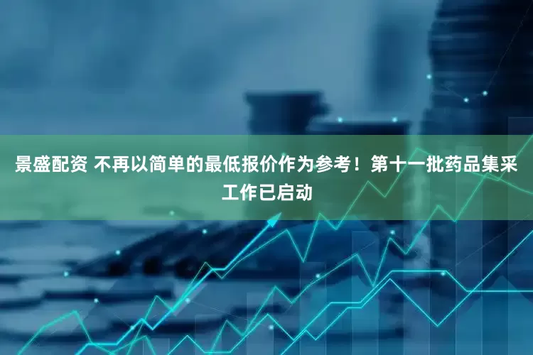 景盛配资 不再以简单的最低报价作为参考！第十一批药品集采工作已启动