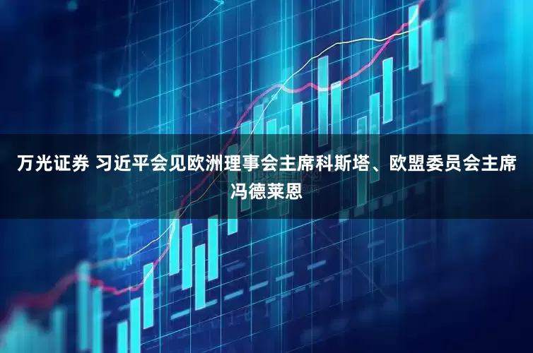 万光证券 习近平会见欧洲理事会主席科斯塔、欧盟委员会主席冯德莱恩