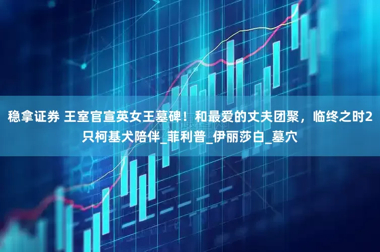 稳拿证券 王室官宣英女王墓碑！和最爱的丈夫团聚，临终之时2只柯基犬陪伴_菲利普_伊丽莎白_墓穴