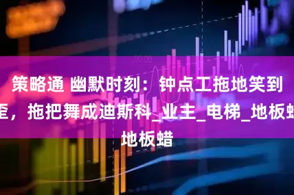 策略通 幽默时刻：钟点工拖地笑到歪，拖把舞成迪斯科_业主_电梯_地板蜡