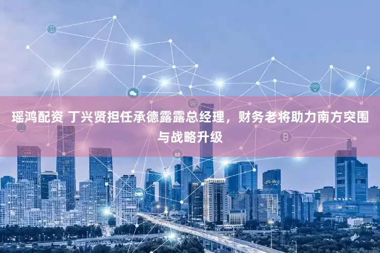 瑶鸿配资 丁兴贤担任承德露露总经理，财务老将助力南方突围与战略升级