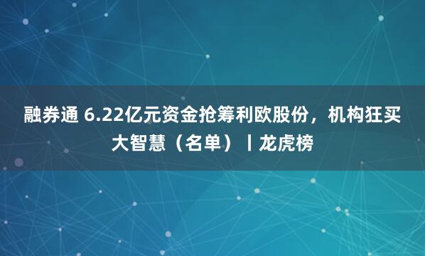 融券通 6.22亿元资金抢筹利欧股份，机构狂买大智慧（名单）丨龙虎榜