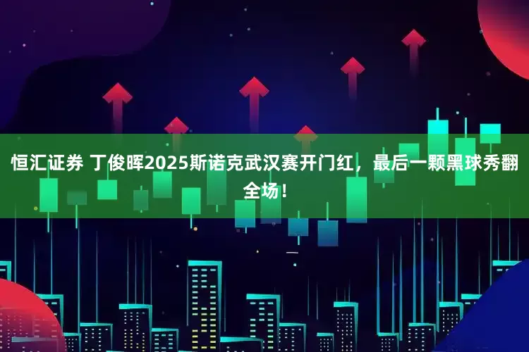 恒汇证券 丁俊晖2025斯诺克武汉赛开门红，最后一颗黑球秀翻全场！