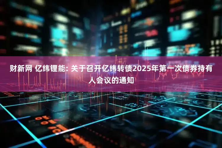 财新网 亿纬锂能: 关于召开亿纬转债2025年第一次债券持有人会议的通知