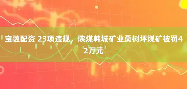 宝融配资 23项违规，陕煤韩城矿业桑树坪煤矿被罚42万元