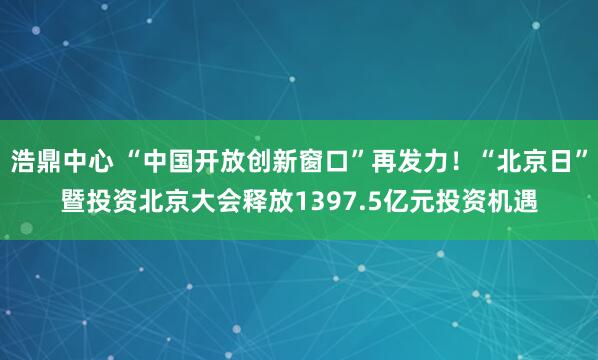 浩鼎中心 “中国开放创新窗口”再发力！“北京日”暨投资北京大会释放1397.5亿元投资机遇