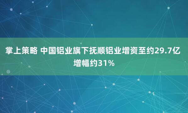 掌上策略 中国铝业旗下抚顺铝业增资至约29.7亿 增幅约31%