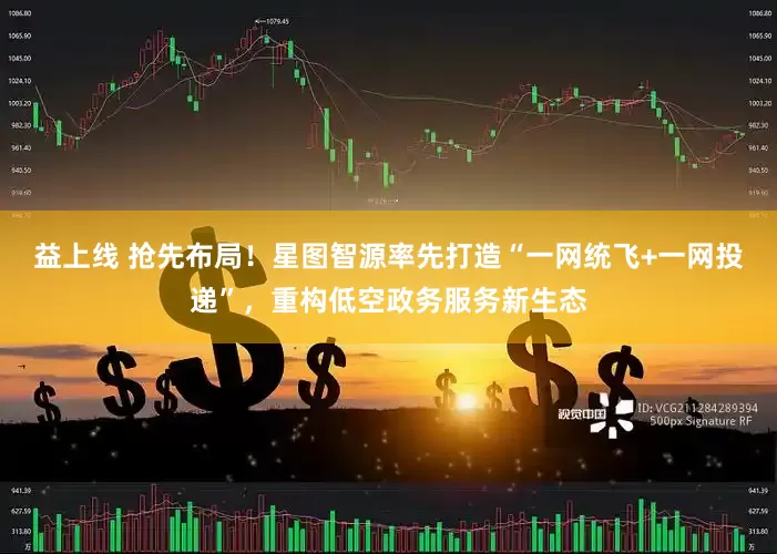益上线 抢先布局！星图智源率先打造“一网统飞+一网投递”，重构低空政务服务新生态